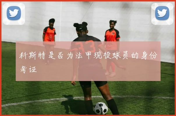 科斯特是否为法甲现役球员的身份考证