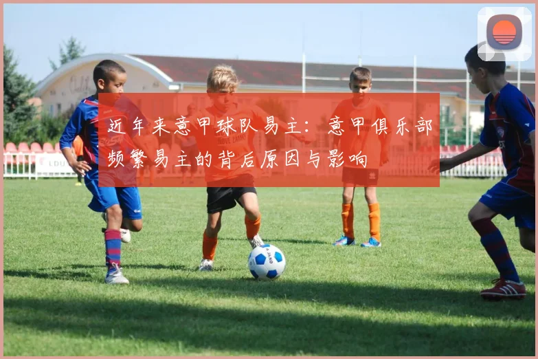 近年来意甲球队易主：意甲俱乐部频繁易主的背后原因与影响