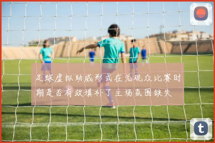 足球虚拟助威形式在无观众比赛时期是否有效填补了主场氛围缺失