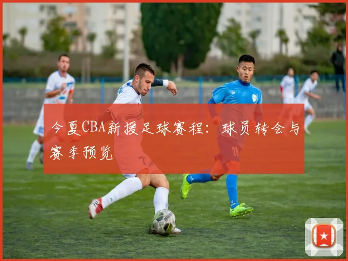今夏CBA新援足球赛程：球员转会与赛季预览
