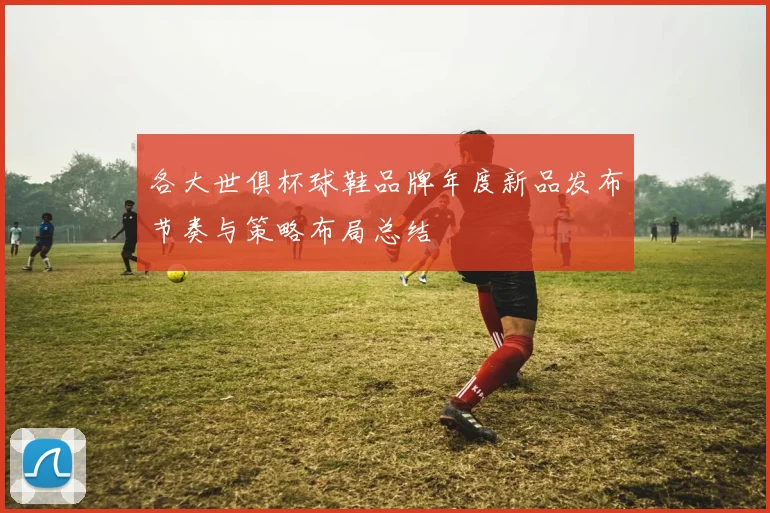各大世俱杯球鞋品牌年度新品发布节奏与策略布局总结