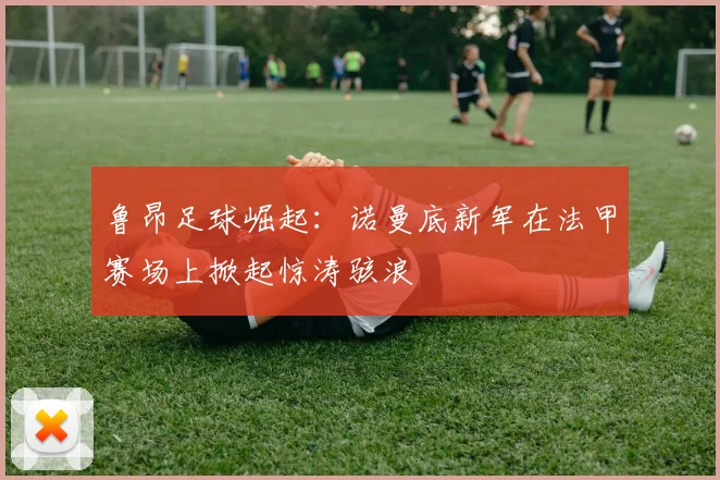 鲁昂足球崛起：诺曼底新军在法甲赛场上掀起惊涛骇浪